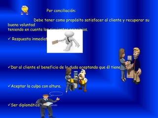 Por conciliación:
Debe tener como propósito satisfacer al cliente y recuperar su
buena voluntad
teniendo en cuenta los siguientes principios.
 Respuesta inmediata
Dar al cliente el beneficio de la duda aceptando que él tiene la razón.
Aceptar la culpa con altura.
Ser diplomático.
 