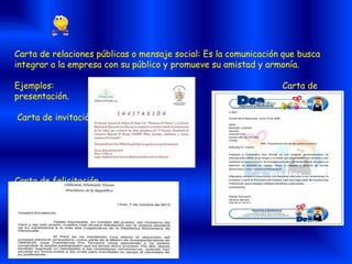 Carta de relaciones públicas o mensaje social: Es la comunicación que busca
integrar a la empresa con su público y promueve su amistad y armonía.
Ejemplos: Carta de
presentación.
Carta de invitación.
Carta de felicitación.
 