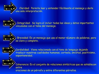 Claridad: Permite leer y entender fácilmente el mensaje y darle
una sola interpretación.
Integridad: Se logra el incluir todas las ideas y datos importantes
vinculados con el tema del mensaje.
Brevedad: Es un mensaje que usa el menor n{umero de palabras, pero
es claro y completo.
Cordialidad: Viene relacionado con el tono de lenguaje dejando
traslucir nuestras cualidades humanas; cortesía, amistad, positivismo,
espontaneidad.
Coherencia: Es el conjunto de relaciones sintácticas que se establecen
entre
oraciones de un párrafo y entre diferentes párrafos.
 