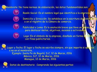 Membrete: No tiene normas de elaboración, los datos fundamentales son:
Razón Social: Es el nombre legal que identifica a la empresa.
Domicilio y Dirección: Se establece en la escritura de Constitución
o en el registro de la Cámara de comercio.
Publicidad o Lema: Es la anotación breve que lleva un mensaje
para destacar metas, objetivos, sucesos o actividades.
Logo: Es el símbolo de la empresa, diseñado en forma artística y
con fines publicitarios.
Lugar y fecha: El lugar y fecha se escribe siempre, sin que importe si aparece
o no en el membrete.
Ejemplo: Santa Fe de Bogotá, D.C, 12 de Marzo, 2016
México, D.F, 12 de Marzo, 2016
Managua, 12 de Marzo, 2016
Datos de destinatario: Comprende las siguientes partes:
 