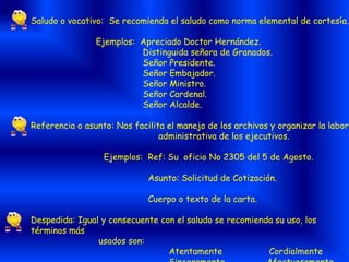 Saludo o vocativo: Se recomienda el saludo como norma elemental de cortesía.
Ejemplos: Apreciado Doctor Hernández.
Distinguida señora de Granados.
Señor Presidente.
Señor Embajador.
Señor Ministro.
Señor Cardenal.
Señor Alcalde.
Referencia o asunto: Nos facilita el manejo de los archivos y organizar la labor
administrativa de los ejecutivos.
Ejemplos: Ref: Su oficio No 2305 del 5 de Agosto.
Asunto: Solicitud de Cotización.
Cuerpo o texto de la carta.
Despedida: Igual y consecuente con el saludo se recomienda su uso, los
términos más
usados son:
Atentamente Cordialmente
 