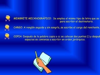 MEMBRETE MECANOGRÁFICO: Se emplea el mismo tipo de letra que se u
para escribir el destinatario.
CARGO: A renglón seguido y sin sangría, se escribe el cargo del remitente.
COPIA: Después de la palabra copia o cc se colocan dos puntos (:) y despué
espacios se comienza a escribir en orden jerárquico.
 