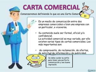 Comenzaremos definiendo lo que es una Carta Comercial……
• Es un medio de comunicación entre dos
empresas comerciales o bien una empresa con
un particular, o viceversa.
• Su contenido suele ser formal, oficial y/o
confidencial.
La actividad comercial es muy variada, por ello
existen varios tipos de cartas comerciales. Los
más importantes son:
• de compraventa, de reclamación, de ofertas,
de solicitud de información y de publicidad.
Se debe cuidar su estilo
para tener una perfecta
comunicación y una buena
impresión.
 