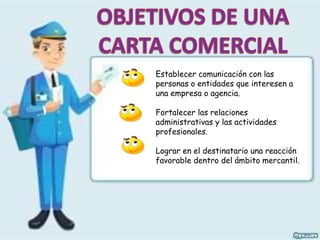 Establecer comunicación con las
personas o entidades que interesen a
una empresa o agencia.
Fortalecer las relaciones
administrativas y las actividades
profesionales.
Lograr en el destinatario una reacción
favorable dentro del ámbito mercantil.
 