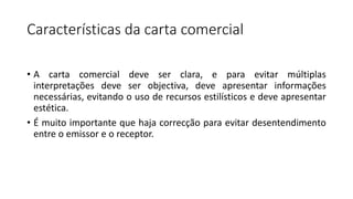 Características da carta comercial
• A carta comercial deve ser clara, e para evitar múltiplas
interpretações deve ser objectiva, deve apresentar informações
necessárias, evitando o uso de recursos estilísticos e deve apresentar
estética.
• É muito importante que haja correcção para evitar desentendimento
entre o emissor e o receptor.
 