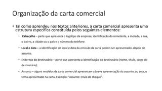 Organização da carta comercial
• Tal como aprendeu nos textos anteriores, a carta comercial apresenta uma
estrutura específica constituída pelos seguintes elementos:
• Cabeçalho – parte que apresenta o logotipo da empresa, identificação do remetente, a morada, a rua,
o bairro, a cidade ou o país e o número do telefone.
• Local e data – a identificação do local e data da emissão da carta podem ser apresentados depois do
assunto.
• Endereço do destinatário – parte que apresenta a identificação do destinatário (nome, título, cargo do
destinatário).
• Assunto – alguns modelos de carta comercial apresentam a breve apresentação do assunto, ou seja, o
tema apresentado na carta. Exemplo: “Assunto: Envio de cheque”.
 