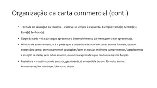Organização da carta commercial (cont.)
• Fórmula de saudação ou vocativo – escreve-se sempre à esquerda. Exemplo: Exmo(s) Senhor(es),
Exma(s) Senhora(s).
• Corpo da carta – é a parte que apresenta o desenvolvimento da mensagem a ser apresentada.
• Fórmula de encerramento – é a parte que a despedida de acordo com as norma formais, usando
expressões como: atenciosamente/ saudações/ com os nossos melhores cumprimentos/ agradecemos
a atenção restada/ sem outro assunto, ou outras expressões que tenham a mesma função.
• Assinatura – a assinatura do emissor, geralmente, é antecedida de uma fórmula, como:
Atentamente/Ao seu dispor/ Ao vosso dispor.
 