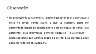 Observação
• Na produção da carta comercial pode se esquecer de escrever alguma
coisa no corpo, sendo assim, o que se esqueceu pode ser
apresentado depois do encerramento e da assinatura da carta. Para
apresentar esta informação primeiro coloca-se “Post-scriptum” –
expressão latina que significa depois do escrito. Esta expressão pode
aparecer na forma abreviada, PS.
 