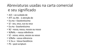 Abreviaturas usadas na carta comercial
e seu significado
• A/C – ao cuidado de
• ATT. ou Att. - à atenção de
• Ex.mo – Excelentíssimo
• S/ - seu, seus, sua ou seus
• Ex.ma - Excelentíssima
• N/ - nosso, nossa, nossos ou nosso
• N/Refa. – nossa referência
• V/ - vosso, vossa, vossos ou vosso
• V/Refa – vossa referencia
• V. Ex.a – Vossa Excelência
• PS – post-scriptum
 