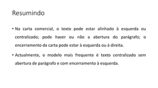 Resumindo
• Na carta comercial, o texto pode estar alinhado à esquerda ou
centralizado; pode haver ou não a abertura do parágrafo; o
encerramento da carta pode estar à esquerda ou à direita.
• Actualmente, o modelo mais frequente é texto centralizado sem
abertura de parágrafo e com encerramento à esquerda.
 