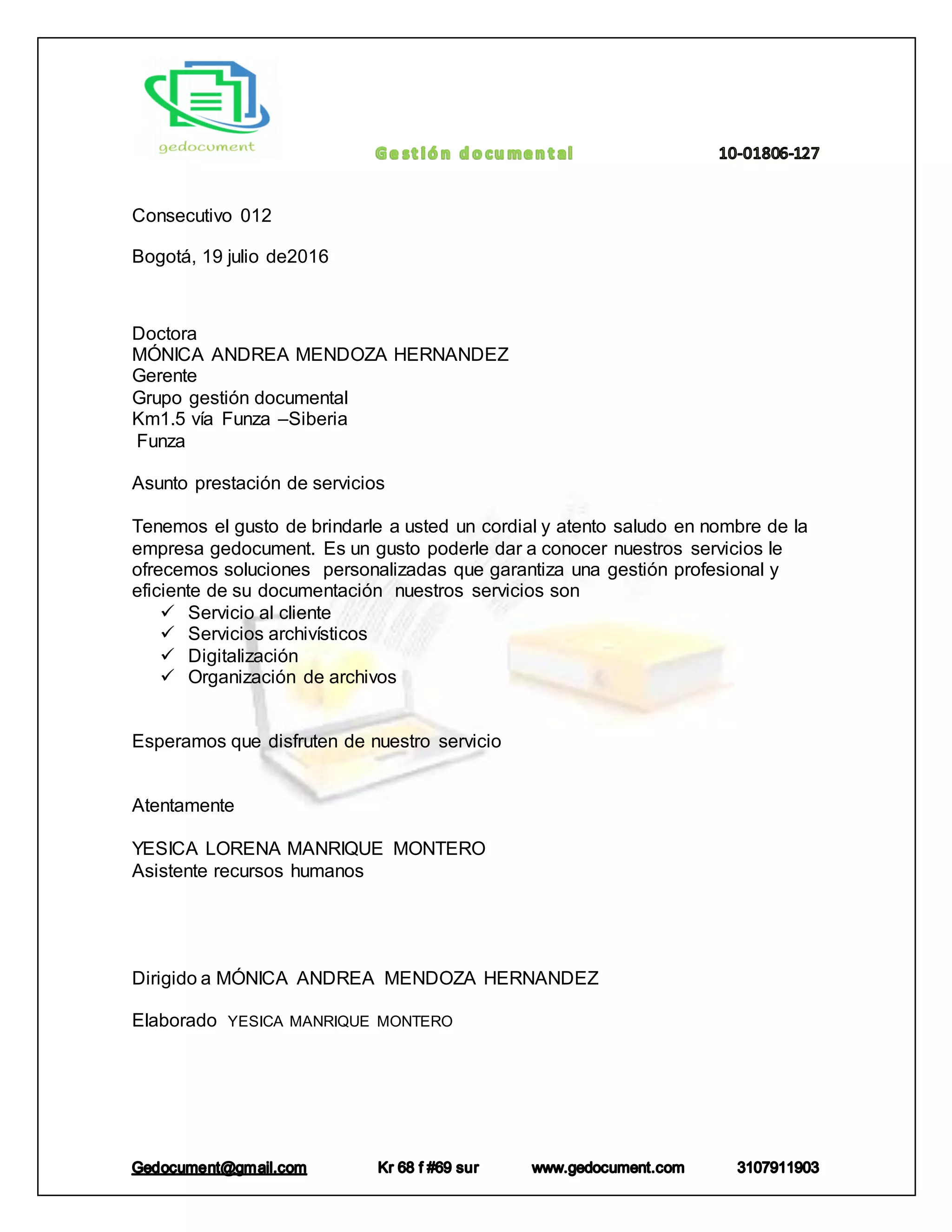 Consecutivo 012
Bogotá, 19 julio de2016
Doctora
MÓNICA ANDREA MENDOZA HERNANDEZ
Gerente
Grupo gestión documental
Km1.5 vía Funza –Siberia
Funza
Asunto prestación de servicios
Tenemos el gusto de brindarle a usted un cordial y atento saludo en nombre de la
empresa gedocument. Es un gusto poderle dar a conocer nuestros servicios le
ofrecemos soluciones personalizadas que garantiza una gestión profesional y
eficiente de su documentación nuestros servicios son
Servicio al cliente
Servicios archivísticos
Digitalización
Organización de archivos
Esperamos que disfruten de nuestro servicio
Atentamente
YESICA LORENA MANRIQUE MONTERO
Asistente recursos humanos
Dirigido a MÓNICA ANDREA MENDOZA HERNANDEZ
Elaborado YESICA MANRIQUE MONTERO