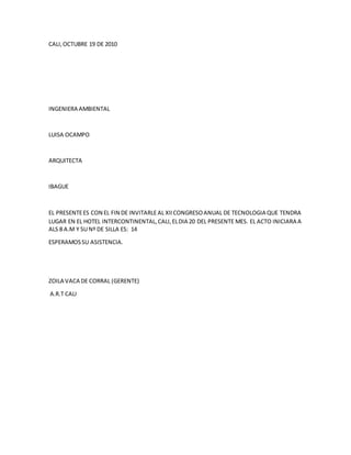 CALI,OCTUBRE 19 DE 2010
INGENIERA AMBIENTAL
LUISA OCAMPO
ARQUITECTA
IBAGUE
EL PRESENTEES CON EL FIN DE INVITARLEAL XIICONGRESOANUAL DE TECNOLOGIA QUE TENDRA
LUGAR EN EL HOTEL INTERCONTINENTAL,CALI,ELDIA 20 DEL PRESENTE MES. EL ACTO INICIARA A
ALS 8 A.M Y SU Nº DE SILLA ES: 14
ESPERAMOSSU ASISTENCIA.
ZOILA VACA DE CORRAL (GERENTE)
A.R.T CALI
 