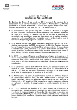 Acuerdo de Trabajo y
Estrategia de Acción del LLECE
En Santiago de Chile, a 9 de agosto de 2016, asumiendo las ventajas de la
colaboración mutua, los Viceministros de Educación de América Latina y el Caribe
presentes en la Reunión Aprendizaje y Docencia en la Agenda de Educación 2030,
realizada en Santiago de Chile entre el 9 y el 11 de agosto de 2016:
1. La Declaración de Lima, que congregó a los Ministros de Educación de la región
en torno a pensar la Educación al 2030, en octubre de 2014, plantea la necesidad
de contar con información y evaluaciones de los procesos y resultados del
aprendizaje que consideren todas las dimensiones de la calidad (equidad,
relevancia, pertinencia, eficiencia y eficacia) y generen evidencia sólida para la
formulación de políticas y la gestión del sistema educativo.
2. En el acuerdo del Marco de Acción para la Educación 2030, adoptado en la 38ª
Conferencia General de UNESCO en noviembre de 2015, los Estados miembros
han conferido a la misma el mandato de liderar la implementación de la Agenda de
Educación 2030, E2030, contenida en el Objetivo de Desarrollo Sostenible Nª4,
ODS-4, que indica “Garantizar una educación inclusiva, equitativa y de calidad y
promover oportunidades de aprendizaje durante toda la vida para todos”.
3. La E2030 y sus metas enfatizan el aprendizaje relevante para la ciudadanía en el
mundo plural, interdependiente e interconectado. Esto requiere de mecanismos de
evaluación más justos y balanceados para capturar y validar conocimientos,
habilidades y competencias a lo largo de un espectro más amplio de expectativas
estudiantiles.
4. En la Conferencia General de la UNESCO, además, los Estados miembros, en
especial el Grupo Latinoamericano y del Caribe, GRULAC, propiciaron que la
UNESCO incluyera “los mecanismos regionales de evaluación de aprendizajes
como parte de los dispositivos de seguimiento de la E2030”.
5. En América Latina y el Caribe, la E2030 ha sido asumida por la Oficina Regional
de Educación para América Latina y el Caribe, OREALC/UNESCO Santiago. Esta
Oficina coordina el Laboratorio Latinoamericano de Evaluación de la Calidad de la
Educación (LLECE, creado en 1994), que es la red más importante de unidades
de evaluación de la calidad de los aprendizajes en el sistema escolar formal en la
región.
6. El LLECE constituye un referente y un marco regional de concertación y
cooperación para el desarrollo de conceptos teóricos sobre calidad de la educación
y el diseño de mecanismos para evaluarla. Su objetivo principal es aportar a los
propósitos de la UNESCO y de sus países miembros, contribuyendo a un debate
público informado en materia de calidad de la educación y basado en evidencia
rigurosa.
 