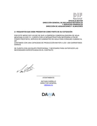 OFICIALÍA MAYOR
DIRECCIÓN GENERAL DE RECURSOS MATERIALES
Y SERVICIOS GENERALES
DIRECCIÓN DE ADQUISICIONES Y ALMACENES

2.1 REQUISITOS QUE DEBE PRESENTAR COMO PARTE DE SU COTIZACIÓN
POR ESTE MEDIO DOY ACUSE DE QUE LA EMPRESA COMERCIALIZADORA DE AGUA
MEXICANA S.A.DE C.V. CUENTA CON LA INFRAESTRUCTURA NECESARIA A FIN DE
PODER PRESTAR EL SERVICIO DE SUMINISTRO DE AGUA PARA CONSUMO HUMANO AL
DIF.
CONTAMOS CON UNA CAPACIDAD DE PRODUCCIÓN MAYOR A LOS 1,600 GARRAFONES
DIARIOS.
SE CUENTA CON UN EQUIPO PROFESIONAL Y NECESARIO PARA SATISFACER LAS
NECESIDADES ESPECIFICADAS EN EL CONTRATO.

--------------------------------------------ATENTAMENTE
NATHAN CARRILLO
DIRECTOR GENERAL
n@dawa.mx

 