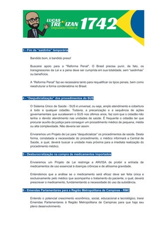 3 - Fim da “saidinha” temporária
Bandido bom, é bandido preso!
Buscarei apoio para a "Reforma Penal". O Brasil precisa punir, de fato, os
transgressores da Lei e a pena deve ser cumprida em sua totalidade, sem “saidinhas”
ou benefícios.
A “Reforma Penal” faz-se necessária tanto para requalificar os tipos penais, bem como
reestruturar a forma condenatória no Brasil.
4 - “Desjudicialização” dos procedimentos do SUS
O Sistema Único de Saúde - SUS é universal, ou seja, amplo atendimento e cobertura
à todo e qualquer cidadão. Todavia, a precarização e a sequência de ações
governamentais que sucatearam o SUS nos últimos anos, faz com que o cidadão não
tenha o devido atendimento nas unidades de saúde. É frequente o cidadão ter que
procurar auxílio da justiça para conseguir um procedimento médico de pequena, média
ou alta complexidade. Não deveria ser assim.
Enviaremos um Projeto de Lei para “desjudicializar” os procedimentos de saúde. Desta
forma, constatada a necessidade do procedimento, o médico informará a Central de
Saúde, a qual, deverá buscar a unidade mais próxima para a imediata realização do
procedimento médico.
5 - Desburocratização na compra de medicamentos importados
Enviaremos um Projeto de Lei restringe a ANVISA de proibir a entrada de
medicamentos de uso essencial à doenças crônicas e de altíssima gravidade.
Entendemos que a análise se o medicamento será eficaz deve ser feita única e
exclusivamente pelo médico que acompanha o tratamento do paciente, o qual, deverá
prescrever o medicamento, fundamentando a necessidade do uso da substância.
6 - Emendas Parlamentares para a Região Metropolitana de Campinas - RMC
Entendo o potencial crescimento econômico, social, educacional e tecnológico, trarei
Emendas Parlamentares à Região Metropolitana de Campinas para que haja seu
pleno desenvolvimento.
 