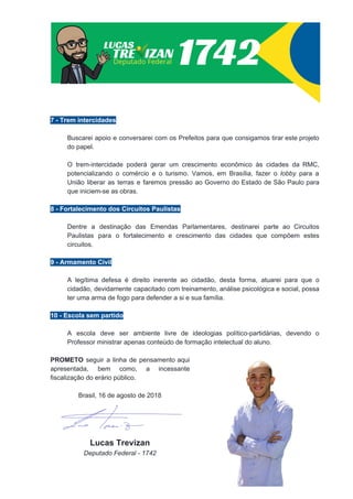 7 - Trem intercidades
Buscarei apoio e conversarei com os Prefeitos para que consigamos tirar este projeto
do papel.
O trem-intercidade poderá gerar um crescimento econômico às cidades da RMC,
potencializando o comércio e o turismo. Vamos, em Brasília, fazer o ​lobby ​para a
União liberar as terras e faremos pressão ao Governo do Estado de São Paulo para
que iniciem-se as obras.
8 - Fortalecimento dos Circuitos Paulistas
Dentre a destinação das Emendas Parlamentares, destinarei parte ao Circuitos
Paulistas para o fortalecimento e crescimento das cidades que compõem estes
circuitos.
9 - Armamento Civil
A legítima defesa é direito inerente ao cidadão, desta forma, atuarei para que o
cidadão, devidamente capacitado com treinamento, análise psicológica e social, possa
ter uma arma de fogo para defender a si e sua família.
10 - Escola sem partido
A escola deve ser ambiente livre de ideologias político-partidárias, devendo o
Professor ministrar apenas conteúdo de formação intelectual do aluno.
PROMETO seguir a linha de pensamento aqui
apresentada, bem como, a incessante
fiscalização do erário público.
Brasil, 16 de agosto de 2018
Lucas Trevizan
Deputado Federal - 1742
 