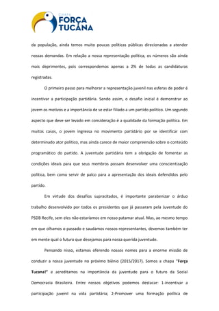 da população, ainda temos muito poucas políticas públicas direcionadas a atender
nossas demandas. Em relação a nossa representação política, os números são ainda
mais deprimentes, pois correspondemos apenas a 2% de todas as candidaturas
registradas.
O primeiro passo para melhorar a representação juvenil nas esferas de poder é
incentivar a participação partidária. Sendo assim, o desafio inicial é demonstrar ao
jovem os motivos e a importância de se estar filiado a um partido político. Um segundo
aspecto que deve ser levado em consideração é a qualidade da formação política. Em
muitos casos, o jovem ingressa no movimento partidário por se identificar com
determinado ator político, mas ainda carece de maior compreensão sobre o conteúdo
programático do partido. A juventude partidária tem a obrigação de fomentar as
condições ideais para que seus membros possam desenvolver uma conscientização
política, bem como servir de palco para a apresentação dos ideais defendidos pelo
partido.
Em virtude dos desafios supracitados, é importante parabenizar o árduo
trabalho desenvolvido por todos os presidentes que já passaram pela Juventude do
PSDB Recife, sem eles não estaríamos em nosso patamar atual. Mas, ao mesmo tempo
em que olhamos o passado e saudamos nossos representantes, devemos também ter
em mente qual o futuro que desejamos para nossa querida juventude.
Pensando nisso, estamos oferendo nossos nomes para a enorme missão de
conduzir a nossa juventude no próximo biênio (2015/2017). Somos a chapa “Força
Tucana!” e acreditamos na importância da juventude para o futuro da Social
Democracia Brasileira. Entre nossos objetivos podemos destacar: 1-incentivar a
participação juvenil na vida partidária; 2-Promover uma formação política de
 