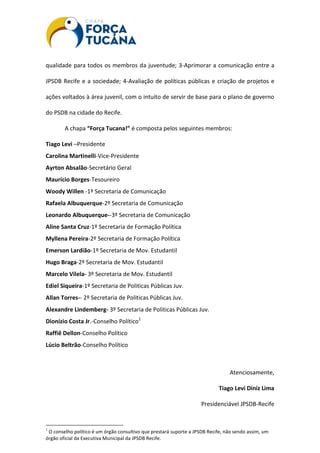 qualidade para todos os membros da juventude; 3-Aprimorar a comunicação entre a
JPSDB Recife e a sociedade; 4-Avaliação de políticas públicas e criação de projetos e
ações voltados à área juvenil, com o intuito de servir de base para o plano de governo
do PSDB na cidade do Recife.
A chapa “Força Tucana!” é composta pelos seguintes membros:
Tiago Levi –Presidente
Carolina Martinelli-Vice-Presidente
Ayrton Absalão-Secretário Geral
Maurício Borges-Tesoureiro
Woody Willen -1º Secretaria de Comunicação
Rafaela Albuquerque-2º Secretaria de Comunicação
Leonardo Albuquerque--3º Secretaria de Comunicação
Aline Santa Cruz-1º Secretaria de Formação Política
Myllena Pereira-2º Secretaria de Formação Política
Emerson Lardião-1º Secretaria de Mov. Estudantil
Hugo Braga-2º Secretaria de Mov. Estudantil
Marcelo Vilela- 3º Secretaria de Mov. Estudantil
Ediel Siqueira-1º Secretaria de Politicas Públicas Juv.
Allan Torres-- 2º Secretaria de Politicas Públicas Juv.
Alexandre Lindemberg- 3º Secretaria de Politicas Públicas Juv.
Dionízio Costa Jr.-Conselho Político1
Raffiê Dellon-Conselho Político
Lúcio Beltrão-Conselho Político
Atenciosamente,
Tiago Levi Diniz Lima
Presidenciável JPSDB-Recife
1
O conselho político é um órgão consultivo que prestará suporte a JPSDB Recife, não sendo assim, um
órgão oficial da Executiva Municipal da JPSDB Recife.
 