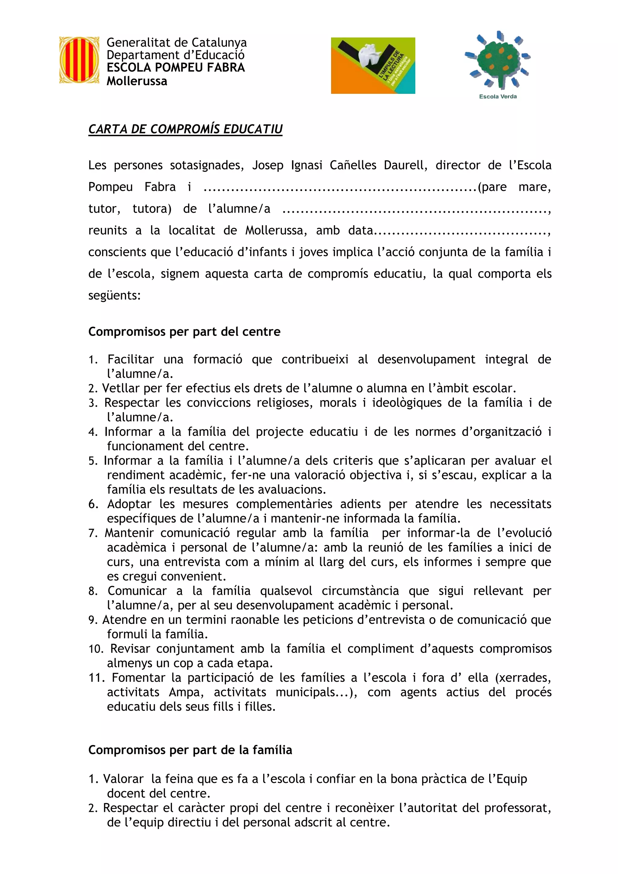 Generalitat de Catalunya
Departament d’Educació
ESCOLA POMPEU FABRA
Mollerussa
CARTA DE COMPROMÍS EDUCATIU
Les persones sotasignades, Josep Ignasi Cañelles Daurell, director de l’Escola
Pompeu Fabra i ............................................................(pare mare,
tutor, tutora) de l’alumne/a ..........................................................,
reunits a la localitat de Mollerussa, amb data......................................,
conscients que l’educació d’infants i joves implica l’acció conjunta de la família i
de l’escola, signem aquesta carta de compromís educatiu, la qual comporta els
següents:
Compromisos per part del centre
1. Facilitar una formació que contribueixi al desenvolupament integral de
l’alumne/a.
2. Vetllar per fer efectius els drets de l’alumne o alumna en l’àmbit escolar.
3. Respectar les conviccions religioses, morals i ideològiques de la família i de
l’alumne/a.
4. Informar a la família del projecte educatiu i de les normes d’organització i
funcionament del centre.
5. Informar a la família i l’alumne/a dels criteris que s’aplicaran per avaluar el
rendiment acadèmic, fer-ne una valoració objectiva i, si s’escau, explicar a la
família els resultats de les avaluacions.
6. Adoptar les mesures complementàries adients per atendre les necessitats
específiques de l’alumne/a i mantenir-ne informada la família.
7. Mantenir comunicació regular amb la família per informar-la de l’evolució
acadèmica i personal de l’alumne/a: amb la reunió de les famílies a inici de
curs, una entrevista com a mínim al llarg del curs, els informes i sempre que
es cregui convenient.
8. Comunicar a la família qualsevol circumstància que sigui rellevant per
l’alumne/a, per al seu desenvolupament acadèmic i personal.
9. Atendre en un termini raonable les peticions d’entrevista o de comunicació que
formuli la família.
10. Revisar conjuntament amb la família el compliment d’aquests compromisos
almenys un cop a cada etapa.
11. Fomentar la participació de les famílies a l’escola i fora d’ ella (xerrades,
activitats Ampa, activitats municipals...), com agents actius del procés
educatiu dels seus fills i filles.
Compromisos per part de la família
1. Valorar la feina que es fa a l’escola i confiar en la bona pràctica de l’Equip
docent del centre.
2. Respectar el caràcter propi del centre i reconèixer l’autoritat del professorat,
de l’equip directiu i del personal adscrit al centre.
 