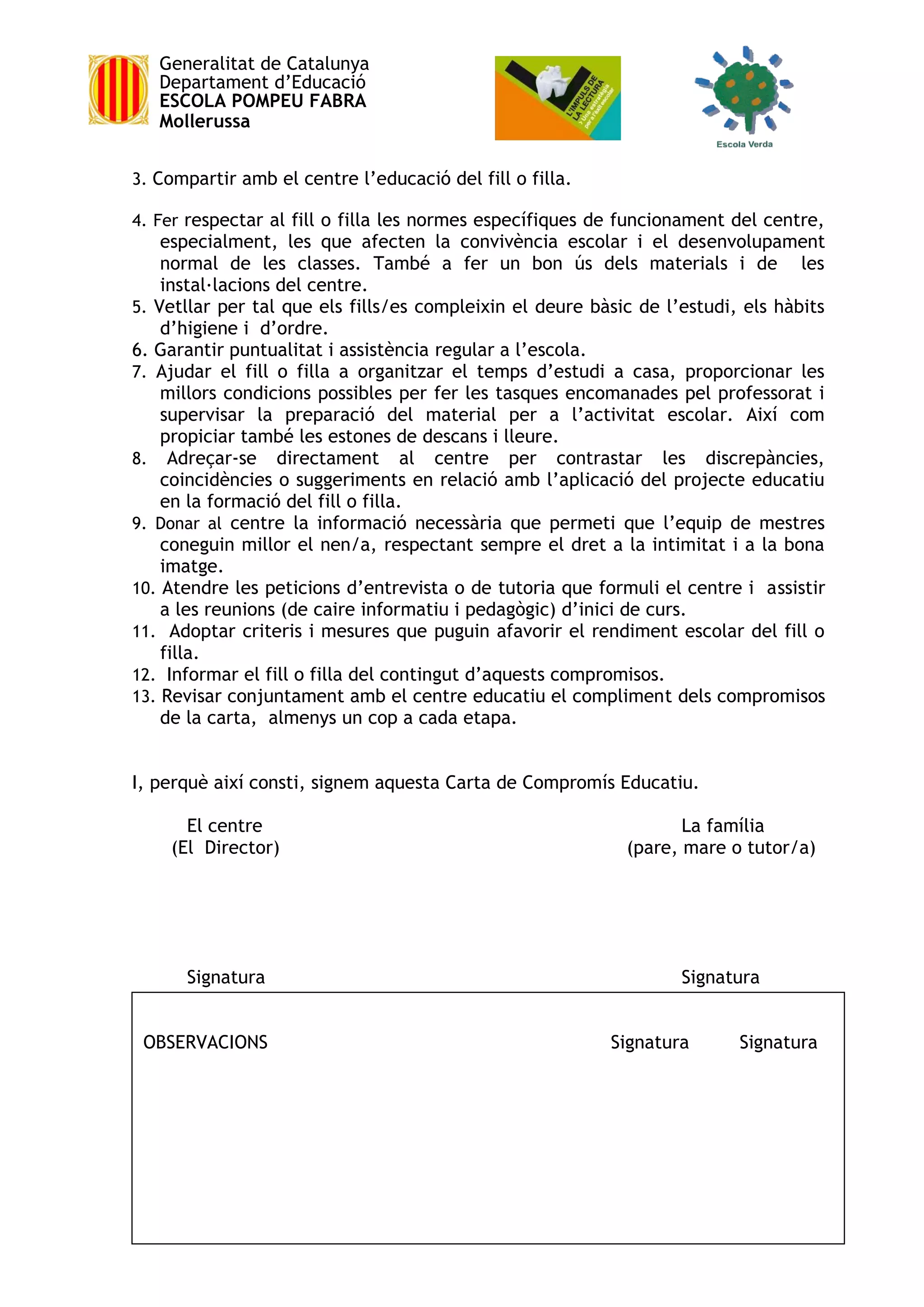 Generalitat de Catalunya
Departament d’Educació
ESCOLA POMPEU FABRA
Mollerussa
3. Compartir amb el centre l’educació del fill o filla.
4. Fer respectar al fill o filla les normes específiques de funcionament del centre,
especialment, les que afecten la convivència escolar i el desenvolupament
normal de les classes. També a fer un bon ús dels materials i de les
instal·lacions del centre.
5. Vetllar per tal que els fills/es compleixin el deure bàsic de l’estudi, els hàbits
d’higiene i d’ordre.
6. Garantir puntualitat i assistència regular a l’escola.
7. Ajudar el fill o filla a organitzar el temps d’estudi a casa, proporcionar les
millors condicions possibles per fer les tasques encomanades pel professorat i
supervisar la preparació del material per a l’activitat escolar. Així com
propiciar també les estones de descans i lleure.
8. Adreçar-se directament al centre per contrastar les discrepàncies,
coincidències o suggeriments en relació amb l’aplicació del projecte educatiu
en la formació del fill o filla.
9. Donar al centre la informació necessària que permeti que l’equip de mestres
coneguin millor el nen/a, respectant sempre el dret a la intimitat i a la bona
imatge.
10. Atendre les peticions d’entrevista o de tutoria que formuli el centre i assistir
a les reunions (de caire informatiu i pedagògic) d’inici de curs.
11. Adoptar criteris i mesures que puguin afavorir el rendiment escolar del fill o
filla.
12. Informar el fill o filla del contingut d’aquests compromisos.
13. Revisar conjuntament amb el centre educatiu el compliment dels compromisos
de la carta, almenys un cop a cada etapa.
I, perquè així consti, signem aquesta Carta de Compromís Educatiu.
El centre La família
(El Director) (pare, mare o tutor/a)
Signatura Signatura
OBSERVACIONS Signatura Signatura
 