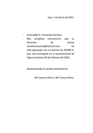 Vigo, 1 de Marzo del 2012.




-   Estimad@ Sr. Fernando Sánchez.
-   Nos complace comunicarle, que su
    dirección            de             correo
    nandomorenico@hotmail.com               ha
    sido agraciada con un premio de 20.000 €,
    que será entregado en el ayuntamiento de
    Vigo el próximo 29 de Febrero del 2016.



    Aprovechando le saluda atentamente:


          Mª Carmen Pérez y Mª Teresa Pérez.
 