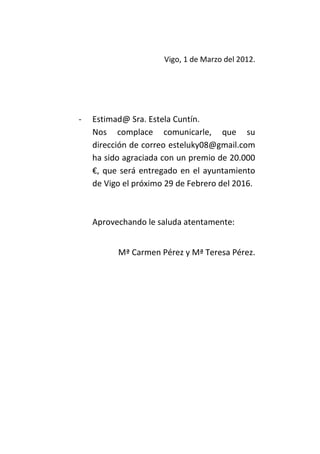 Vigo, 1 de Marzo del 2012.




-   Estimad@ Sra. Estela Cuntín.
    Nos complace comunicarle, que su
    dirección de correo esteluky08@gmail.com
    ha sido agraciada con un premio de 20.000
    €, que será entregado en el ayuntamiento
    de Vigo el próximo 29 de Febrero del 2016.



    Aprovechando le saluda atentamente:


          Mª Carmen Pérez y Mª Teresa Pérez.
 