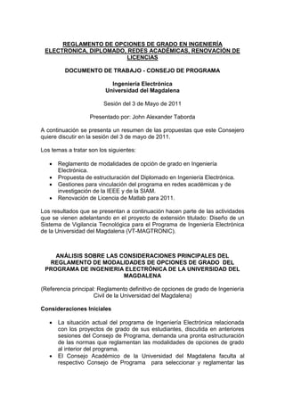 REGLAMENTO DE OPCIONES DE GRADO EN INGENIERÍA
ELECTRONICA, DIPLOMADO, REDES ACADÉMICAS, RENOVACIÓN DE
LICENCIAS
DOCUMENTO DE TRABAJO - CONSEJO DE PROGRAMA
Ingeniería Electrónica
Universidad del Magdalena
Sesión del 3 de Mayo de 2011
Presentado por: John Alexander Taborda
A continuación se presenta un resumen de las propuestas que este Consejero
quiere discutir en la sesión del 3 de mayo de 2011.
Los temas a tratar son los siguientes:
 Reglamento de modalidades de opción de grado en Ingeniería
Electrónica.
 Propuesta de estructuración del Diplomado en Ingeniería Electrónica.
 Gestiones para vinculación del programa en redes académicas y de
investigación de la IEEE y de la SIAM.
 Renovación de Licencia de Matlab para 2011.
Los resultados que se presentan a continuación hacen parte de las actividades
que se vienen adelantando en el proyecto de extensión titulado: Diseño de un
Sistema de Vigilancia Tecnológica para el Programa de Ingeniería Electrónica
de la Universidad del Magdalena (VT-MAGTRONIC).
ANÁLISIS SOBRE LAS CONSIDERACIONES PRINCIPALES DEL
REGLAMENTO DE MODALIDADES DE OPCIONES DE GRADO DEL
PROGRAMA DE INGENIERIA ELECTRÓNICA DE LA UNIVERSIDAD DEL
MAGDALENA
(Referencia principal: Reglamento definitivo de opciones de grado de Ingeniería
Civil de la Universidad del Magdalena)
Consideraciones Iniciales
 La situación actual del programa de Ingeniería Electrónica relacionada
con los proyectos de grado de sus estudiantes, discutida en anteriores
sesiones del Consejo de Programa, demanda una pronta estructuración
de las normas que reglamentan las modalidades de opciones de grado
al interior del programa.
 El Consejo Académico de la Universidad del Magdalena faculta al
respectivo Consejo de Programa para seleccionar y reglamentar las
 
