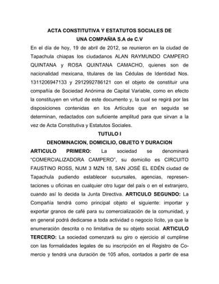ACTA CONSTITUTIVA Y ESTATUTOS SOCIALES DE
                    UNA COMPAÑIA S.A de C.V
En el día de hoy, 19 de abril de 2012, se reunieron en la ciudad de
Tapachula chiapas los ciudadanos ALAN RAYMUNDO CAMPERO
QUINTANA y ROSA QUINTANA CAMACHO, quienes son de
nacionalidad mexicana, titulares de las Cédulas de Identidad Nos.
1311206947133 y 2912992786121 con el objeto de constituir una
compañía de Sociedad Anónima de Capital Variable, como en efecto
la constituyen en virtud de este documento y, la cual se regirá por las
disposiciones contenidas en los Artículos que en seguida se
determinan, redactados con suficiente amplitud para que sirvan a la
vez de Acta Constitutiva y Estatutos Sociales.
                              TUTULO I
       DENOMINACION, DOMICILIO, OBJETO Y DURACION
ARTICULO        PRIMERO:        La     sociedad      se     denominará
“COMERCIALIZADORA CAMPERO”, su domicilio es CIRCUITO
FAUSTINO ROSS, NUM 3 MZN 18, SAN JOSÉ EL EDÉN ciudad de
Tapachula pudiendo establecer sucursales, agencias, represen-
taciones u oficinas en cualquier otro lugar del país o en el extranjero,
cuando así lo decida la Junta Directiva. ARTICULO SEGUNDO: La
Compañía tendrá como principal objeto el siguiente: importar y
exportar granos de café para su comercialización de la comunidad, y
en general podrá dedicarse a toda actividad o negocio lícito, ya que la
enumeración descrita o no limitativa de su objeto social. ARTICULO
TERCERO: La sociedad comenzará su giro o ejercicio al cumplirse
con las formalidades legales de su inscripción en el Registro de Co-
mercio y tendrá una duración de 105 años, contados a partir de esa
 