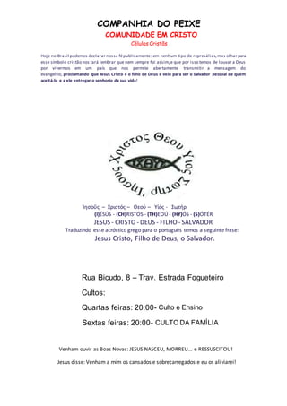 COMPANHIA DO PEIXE
COMUNIDADE EM CRISTO
Células Cristãs
Venham ouvir as Boas Novas: JESUS NASCEU, MORREU... e RESSUSCITOU!
Jesus disse: Venham a mim os cansados e sobrecarregados e eu os aliviarei!
Hoje no Brasil podemos declarar nossa fépublicamentesem nenhum tipo de represálias,mas olhar para
esse símbolo cristão nos fará lembrar que nem sempre foi assim,e que por isso temos de louvar a Deus
por vivermos em um país que nos permite abertamente transmitir a mensagem do
evangelho, proclamando que Jesus Cristo é o filho de Deus e veio para ser o Salvador pessoal de quem
aceitá-lo e a ele entregar o senhorio da sua vida!
Ίησοΰς – Χριστός – Θεού – Υίός - Σωτήρ
(I)ÉSÚS - (CH)RISTÓS - (TH)EOÚ - (HY)ÓS - (S)ÓTÉR
JESUS - CRISTO - DEUS - FILHO - SALVADOR
Traduzindo esse acróstico grego para o português temos a seguinte frase:
Jesus Cristo, Filho de Deus, o Salvador.
Rua Bicudo, 8 – Trav. Estrada Fogueteiro
Cultos:
Quartas feiras: 20:00- Culto e Ensino
Sextas feiras: 20:00- CULTO DA FAMÍLIA
 