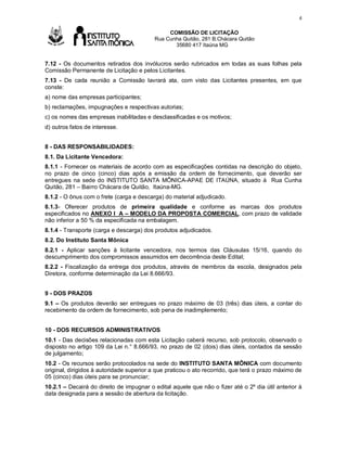 4

Av

COMISSÃO DE LICITAÇÃO
Rua Cunha Quitão, 281 B.Chácara Quitão
35680 417 Itaúna MG

7.12 - Os documentos retirados dos invólucros serão rubricados em todas as suas folhas pela
Comissão Permanente de Licitação e pelos Licitantes.
7.13 - De cada reunião a Comissão lavrará ata, com visto das Licitantes presentes, em que
conste:
a) nome das empresas participantes;
b) reclamações, impugnações e respectivas autorias;
c) os nomes das empresas inabilitadas e desclassificadas e os motivos;
d) outros fatos de interesse.
8 - DAS RESPONSABILIDADES:
8.1. Da Licitante Vencedora:
8.1.1 - Fornecer os materiais de acordo com as especificações contidas na descrição do objeto,
no prazo de cinco (cinco) dias após a emissão da ordem de fornecimento, que deverão ser
entregues na sede do INSTITUTO SANTA MÕNICA-APAE DE ITAÚNA, situado à Rua Cunha
Quitão, 281 – Bairro Chácara de Quitão, Itaúna-MG.
8.1.2 - O ônus com o frete (carga e descarga) do material adjudicado.
8.1.3- Oferecer produtos de primeira qualidade e conforme as marcas dos produtos
especificados no ANEXO I A – MODELO DA PROPOSTA COMERCIAL, com prazo de validade
não inferior a 50 % da especificada na embalagem.
8.1.4 - Transporte (carga e descarga) dos produtos adjudicados.
8.2. Do Instituto Santa Mônica
8.2.1 - Aplicar sanções à licitante vencedora, nos termos das Cláusulas 15/16, quando do
descumprimento dos compromissos assumidos em decorrência deste Edital;
8.2.2 - Fiscalização da entrega dos produtos, através de membros da escola, designados pela
Diretora, conforme determinação da Lei 8.666/93.
9 - DOS PRAZOS
9.1 – Os produtos deverão ser entregues no prazo máximo de 03 (três) dias úteis, a contar do
recebimento da ordem de fornecimento, sob pena de inadimplemento;
10 - DOS RECURSOS ADMINISTRATIVOS
10.1 - Das decisões relacionadas com esta Licitação caberá recurso, sob protocolo, observado o
disposto no artigo 109 da Lei n.° 8.666/93, no prazo de 02 (dois) dias úteis, contados da sessão
de julgamento;
10.2 - Os recursos serão protocolados na sede do INSTITUTO SANTA MÔNICA com documento
original, dirigidos à autoridade superior a que praticou o ato recorrido, que terá o prazo máximo de
05 (cinco) dias úteis para se pronunciar;
10.2.1 – Decairá do direito de impugnar o edital aquele que não o fizer até o 2º dia útil anterior à
data designada para a sessão de abertura da licitação.

 