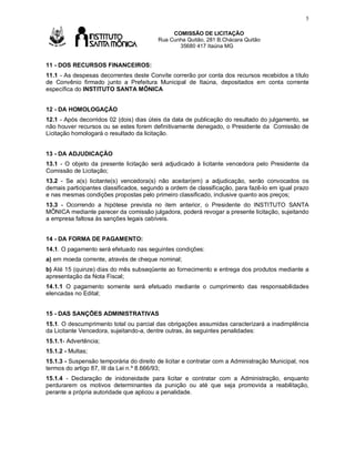 5

Av

COMISSÃO DE LICITAÇÃO
Rua Cunha Quitão, 281 B.Chácara Quitão
35680 417 Itaúna MG

11 - DOS RECURSOS FINANCEIROS:
11.1 - As despesas decorrentes deste Convite correrão por conta dos recursos recebidos a título
de Convênio firmado junto a Prefeitura Municipal de Itaúna, depositados em conta corrente
específica do INSTITUTO SANTA MÔNICA
12 - DA HOMOLOGAÇÃO
12.1 - Após decorridos 02 (dois) dias úteis da data de publicação do resultado do julgamento, se
não houver recursos ou se estes forem definitivamente denegado, o Presidente da Comissão de
Licitação homologará o resultado da licitação.
13 - DA ADJUDICAÇÃO
13.1 - O objeto da presente licitação será adjudicado à licitante vencedora pelo Presidente da
Comissão de Licitação;
13.2 - Se a(s) licitante(s) vencedora(s) não aceitar(em) a adjudicação, serão convocados os
demais participantes classificados, segundo a ordem de classificação, para fazê-lo em igual prazo
e nas mesmas condições propostas pelo primeiro classificado, inclusive quanto aos preços;
13.3 - Ocorrendo a hipótese prevista no item anterior, o Presidente do INSTITUTO SANTA
MÔNICA mediante parecer da comissão julgadora, poderá revogar a presente licitação, sujeitando
a empresa faltosa às sanções legais cabíveis.
14 - DA FORMA DE PAGAMENTO:
14.1. O pagamento será efetuado nas seguintes condições:
a) em moeda corrente, através de cheque nominal;
b) Até 15 (quinze) dias do mês subseqüente ao fornecimento e entrega dos produtos mediante a
apresentação da Nota Fiscal;
14.1.1 O pagamento somente será efetuado mediante o cumprimento das responsabilidades
elencadas no Edital;
15 - DAS SANÇÕES ADMINISTRATIVAS
15.1. O descumprimento total ou parcial das obrigações assumidas caracterizará a inadimplência
da Licitante Vencedora, sujeitando-a, dentre outras, às seguintes penalidades:
15.1.1- Advertência;
15.1.2 - Multas;
15.1.3 - Suspensão temporária do direito de licitar e contratar com a Administração Municipal, nos
termos do artigo 87, III da Lei n.º 8.666/93;
15.1.4 - Declaração de inidoneidade para licitar e contratar com a Administração, enquanto
perdurarem os motivos determinantes da punição ou até que seja promovida a reabilitação,
perante a própria autoridade que aplicou a penalidade.

 