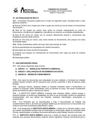 6

Av

COMISSÃO DE LICITAÇÃO
Rua Cunha Quitão, 281 B.Chácara Quitão
35680 417 Itaúna MG

16 - DA PENALIDADE DE MULTA
16.1 - A Empresa Vencedora sujeitar-se-á à multa nos seguintes casos, calculada sobre o valor
global do empenho:
a) Será de 0,034% (zero vírgula zero trinta e quatro por cento) por dia de atraso no fornecimento
dos produtos;
b) Será de 4% (quatro por cento), caso venha se conduzir culposamente no curso do
fornecimento, infringindo por negligência, imprudência ou imperícia, as condições estabelecidas;
c) Será de 5% (cinco por cento), por se conduzir dolosamente durante o cumprimento das
obrigações advindas deste certame;
d) Será de 10% (dez por cento), caso venha desistir do fornecimento, sem prejuízo de outras
cominações legais.
16.2 - Serão considerados motivos de força maior para isenção de multa:
a) Greve generalizada dos empregados da Licitante Vencedora;
b) Interrupção dos meios normais de transporte;
c) Acidente que implique em retardamento do fornecimento sem culpa por parte da Licitante
Vencedora;
d) Calamidade pública.
17 - DAS DISPOSIÇÕES FINAIS
17.1 - São partes integrantes deste Convite:
a) ANEXO I - A - MODELO DA PROPOSTA COMERCIAL
b) ANEXO II - DECLARAÇÃO DE RECEBIMENTO DO EDITAL
c) ANEXO III – ORDEM DE FORNECIMENTO
17.2 – Nos casos de documentos sem estipulação do prazo validade, a Comissão de Licitação
aceitará aqueles emitidos até 60 (sessenta) dias corridos, anteriores à data de abertura desta
licitação.
17.3 - Quaisquer tributos, despesas diretas ou indiretas incidentes sobre o fornecimento, se
omitidos na proposta, serão interpretados como já incluídos no preço, não sendo considerados
pleitos de acréscimos após a abertura da mesma;
17.4 – O INSTITUTO SANTA MÔNICA, motivada pelo interesse público, poderá revogar a
presente licitação, ou anulá-la por ilegalidade, de ofício ou por provocação, sempre em despachos
fundamentados, sem que caibam aos licitantes, quaisquer indenizações, reclamações ou
ressarcimento;
17.5 - Fica entendido que as especificações e toda a documentação da licitação são
complementares entre si, de modo que qualquer detalhe que se mencione em um documento e se
omita em outro será considerado especificado e válido;
17.6 -. Fica assegurado ao INSTITUTO SANTA MÔNICA, o direito de no interesse público e sem
que caibam aos licitantes qualquer tipo de reclamação ou indenização, alterar as condições deste
Convite, especificações ou qualquer documento pertinente a esta licitação, fixando novo prazo.
17.7 -O INSTITUTO SANTA MÔNICA reserva-se o direito de adquirir tão somente parte dos
materiais e/ou serviços discriminados, podendo mesmo rejeitá-los, havendo conveniência para a

 