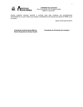 7

Av

COMISSÃO DE LICITAÇÃO
Rua Cunha Quitão, 281 B.Chácara Quitão
35680 417 Itaúna MG

Escola; podendo inclusive rescindir o contrato caso haja mudança nos procedimentos
administrativos ou outro motivo que impeça a transferência de recursos por parte do FNDE ou do
município.
Itaúna, 30 de abril de 2013

Presidente Instituto Santa Mônica
Eliane Gonçalves de Sousa Duarte

Presidente da Comissão de Licitação

 