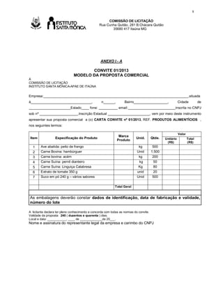 8
COMISSÃO DE LICITAÇÃO
Rua Cunha Quitão, 281 B.Chácara Quitão
35680 417 Itaúna MG

Av

ANEXO I - A

CONVITE 01/2013
MODELO DA PROPOSTA COMERCIAL
À
COMISSÃO DE LICITAÇÃO
INSTITUTO SANTA MÔNICA-APAE DE ITAÚNA

Empresa:____________________________________________________________________________,situada
à________________________________,

n______,

Bairro__________________,

Cidade

de

______________________Estado____ fone: __________ email:_________________________inscrita no CNPJ
sob nº ____________________,Inscrição Estadual ______________________, vem por meio deste instrumento
apresentar sua proposta comercial a (o) CARTA CONVITE nº 01/2013, REF. PRODUTOS ALIMENTÍCIOS ,
nos seguintes termos:

Item
1
2
3
4
5
6
7

Especificação do Produto

Marca
Produto

Valor

Qtde.

kg
Unid
kg
kg
Kg
unid
Unid

Ave abatida: peito de frango
Carne Bovina: hambúrguer
Carne bovina: acém
Carne Suína: pernil dianteiro
Carne Suína: Linguiça Calabresa
Extrato de tomate 350 g
Suco em pó 240 g – vários sabores

Unid.

500
1.500
200
50
80
20
500

Unitário
(R$)

Total
(R$)

Total Geral

As embalagens deverão constar dados de identificação, data de fabricação e validade,
número do lote
A licitante declara ter pleno conhecimento e concorda com todas as normas do convite.
Validade da proposta: 240 ( duzentos e quarenta ) dias.
Local e data: ___________, ____ de _____________de 20___.

Nome e assinatura do representante legal da empresa e carimbo do CNPJ

 