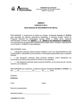 9
COMISSÃO DE LICITAÇÃO
Rua Cunha Quitão, 281 B.Chácara Quitão
35680 417 Itaúna MG

Av

ANEXO II
CONVITE 01/2013
DECLARAÇÃO DE RECEBIMENTO DE EDITAL

DECLARAMOS, o recebimento do Edital de Licitação, modalidade Convite n.º 01/2013
para Aquisição de gêneros alimentícios destinados à merenda escolar, dentro do
Programa Nacional de Alimentação Escolar PNAE e PNAC 2013, conforme
especificações contidas noS ANEXO I – A MODELO DA PROPOSTA COMERCIAL;
nos submeteremos às disposições regulamentares legais sobre a licitação, especialmente
a Lei Federal n.º 8.666/93 e suas alterações.
DECLARAMOS, ainda:
(
) desejamos participar deste processo licitatório e que nos responsabilizamos pela
autenticidade e veracidade dos documentos e informações apresentados para a presente
licitação.
(
) não desejamos participar deste processo licitatório, porém desejamos ser
comunicados de outros que porventura venham a ser realizados;
(
) não desejamos participar desse processo licitatório, ou de outros que por ventura
venham a ser realizados;
DECLARAMOS que recebemos o edital de licitação modalidade Convite n.º 01/2013 no
dia ____ de _______________ de _______ , às ___:___ horas.
Empresa:
Endereço:
Fone:

email:

Nome do representante:
Assinatura legível: ________________________________
CARIMBO DO CNPJ

 