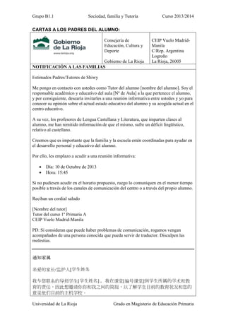 Grupo B1.1

Sociedad, familia y Tutoría

Curso 2013/2014

CARTAS A LOS PADRES DEL ALUMNO:
Consejería de
Educación, Cultura y
Deporte
Gobierno de La Rioja
NOTIFICACIÓN A LAS FAMILIAS

CEIP Vuelo MadridManila
C/Rep. Argentina
Logroño
La Rioja, 26005

Estimados Padres/Tutores de Shiwy
Me pongo en contacto con ustedes como Tutor del alumno [nombre del alumno]. Soy el
responsable académico y educativo del aula [Nº de Aula] a la que pertenece el alumno,
y por consiguiente, desearía invitarles a una reunión informativa entre ustedes y yo para
conocer su opinión sobre el actual estado educativo del alumno y su acogida actual en el
centro educativo.
A su vez, los profesores de Lengua Castellana y Literatura, que imparten clases al
alumno, me han remitido información de que el mismo, sufre un déficit lingüístico,
relativo al castellano.
Creemos que es importante que la familia y la escuela estén coordinadas para ayudar en
el desarrollo personal y educativo del alumno.
Por ello, les emplazo a acudir a una reunión informativa:
•
•

Día: 10 de Octubre de 2013
Hora: 15:45

Si no pudiesen acudir en el horario propuesto, ruego lo comuniquen en el menor tiempo
posible a través de los canales de comunicación del centro o a través del propio alumno.
Reciban un cordial saludo
[Nombre del tutor]
Tutor del curso 1º Primaria A
CEIP Vuelo Madrid-Manila
PD: Si consideran que puede haber problemas de comunicación, rogamos vengan
acompañados de una persona conocida que pueda servir de traductor. Disculpen las
molestias.

通知家属
亲爱的家长/监护人[学生姓名
我与您联系的导师学生[学生姓名] 。我在课堂[编号课堂]到学生所属的学术和教
育的责任，因此想邀请你你和我之间的简报，以了解学生目前的教育状况和您的
意见他们目前的主机学校。
Universidad de La Rioja

Grado en Magisterio de Educación Primaria

 