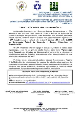 UNIVERSIDADE FEDERAL DO MARANHÃO
CENTRO DE CIÊNCIAS AGRÁRIAS E AMBIENTAIS
CAMPUS UNIVERSITÁRIO DE CHAPADINHA
FEDERAÇÃO DOS ESTUDANTES DE AGRONOMIA DO BRASIL
COMISSÃO ORGANIZADORA DO I ENCONTRO REGIONAL DE AGROECOLOGIA
AMAZÔNICO
CARTA CONVOCATÓRIA PARA O I ERA AMAZÔNICO
A Comissão Organizadora do I Encontro Regional de Agroecologia – I ERA
Amazônico, vem por meio desta, convocar, todas as Escolas de Agronomia dos
Estados que compõe a Regional VI da FEAB (Maranhão, Pará, Tocantins, Amazonas,
Amapá, Roraima, Rondônia) e demais cursos e instituições interessados a participar do
I ERA Amazônico, que se realizará entre os dias 28 de maio a 01 de junho de 2014,
na Universidade Federal do Maranhão – Campus Universitário de
Chapadinha/MA.
O ERA Amazônico será um espaço de discussões, debates e práticas sobre
Agroecologia, e que na sua primeira edição, teremos como tema: “Agroecologia
como Resposta aos Desafios do Campesinato”, promovendo a integração de
estudantes das Agrárias, Biológicas e demais áreas afins, com profissionais da área,
agricultores e a juventude do campo.
Pedimos o apoio e a representatividade de todas as Universidades da Regional
VI da FEAB, além das coordenações dos cursos e das administrações superiores das
mesmas para que possamos estar divulgando o evento em seu espaço e viabilizando o
transporte para que os acadêmicos, professores, agricultores e a juventude estejam
presentes neste espaço tão importante para a Federação e a Regional.
I ENCONTRO REGIONAL DE AGROECOLOGIA AMAZÔNICO
LOCAL: Universidade Federal do Maranhão – Centro de Ciências Agrárias e Ambientais – Campus
Universitário de Chapadinha/MA; Rod. MA 230, Km 04, S/Nº, Boa Vista, 65.500-000, Chapadinha –
MA.
DATA: De 28 de maio a 01 de junho de 2014.
MAIORES INFORMAÇÕES: http://ieraamazonico.blogspot.com.br/ ou ieraamazonico@outlook.com

Prof. Dr. Jocélio dos Santos Araújo

Tiago Jansen Magalhães

Maria da C. Chaves L. Moura

Diretor do CCAA/UFMA

Comissão Organizadora do I ERA
Amazônico

Coordenadora do Curso de Agronomia
do CCAA/UFMA

__________________________________________________________________
Federação dos Estudantes de Agronomia do Brasil - FEAB | Universidade Federal do Maranhão
Rod. MA 230, Km 04, S/Nº, Boa Vista, 65.500-000 Chapadinha-MA.
CONTATOS: (98)3272-9911 / feabchapadinha.ma@outlook.com

 
