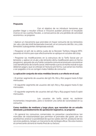 Propuesta
Con el objetivo de no introducir tensiones que
pueden llegar a resultar críticas e inclusive puedan provocar el resultado
inverso en las cuentas ﬁscales, a consecuencia de una pérdida de actividad
económica, se propone:
• Aplicar un mecanismo que prorratee el mayor consumo de los bimestres
3ro, 4to y 5to del 2018 (temporada invernal), en el consumo del 6to, 1ro y 2do
bimestres subsiguientes (temporada estival).
• Posponer el 50% de la última cuota de la Revisión Tarifaria Integral (RTI),
pasando el mismo para que efectivamente se aplique en octubre del 2019.
• Posponer las modiﬁcaciones en la estructura de la Tarifa Social por un
bimestre, y aplicar en el 4to y 5to bimestre dicha modiﬁcación pero en forma
progresiva, apoyado de una fuerte campaña comunicacional para concientizar
a los beneﬁciarios de la tarifa social, informando cual es el monto real de lo que
deberían pagar y que se anticipe en facturas pro forma, cual serían los montos
a ser pagados si no se corrigen malos hábitos de consumo.
La aplicación conjunta de estas medidas llevaría a un efecto en el cual:
• El primer segmento de usuarios del 55% R1, R21 y R22 pagará hasta $ 650
mensuales.
• El siguiente segmento de usuarios del 25% R23 y R31 pagará hasta $ 750
mensuales.
• El siguiente segmento de usuarios del 15% R32 y R33 pagará hasta $ 1900
mensuales.
Los usuarios de tarifa social no recibirán
incrementos inesperados, pero si recibirán una señal de racionalidad en su
consumo.
Como medidas de mediano y largo plazo, que necesitan de un estudio
detallado y probablemente de aprobación legislativa, se propone:
• En general los consumos comerciales no presentan características tan
marcadas de estacionalidad que permitan el prorrateo del gasto, por eso
planteamos analizar la posibilidad de que los saldos del IVA, producto de los
servicios públicos, tengan un mecanismo de reintegro eﬁcaz. De esta manera
el comerciante aliviaría el monto ﬁnal de su factura.
 