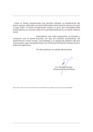 • Crear un fondo compensador que permita anticipar la estabilización del
precio del gas, utilizando un precio intermedio entre el precio actual y el costo
a largo plazo. El fondo compensador evitará un pico, que indudablemente
puede generar una fuerte caída en la actividad productiva y un fuerte impacto
social.
Entendemos que estas propuestas se tomarán y
analizarán con la buena voluntad con que las estamos presentando. No
pretendemos marcar errores, sino proteger a un equipo de gobierno del que
somos parte y que indudablemente nos continuará brindando satisfacciones a
todos los argentinos.
Sin otro particular, lo saludo atentamente
Lic. Alfredo Cornejo.
Gobernador de Mendoza
Nota: anexo a este documento encontrará una presentación con gráﬁcos de lo que aquí le he detallado.
 