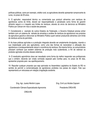 políticas públicas, como por exemplo, crédito rural, os agricultores deverão apresentar comprovante do
curso, no prazo de 05 anos.	
  
	
  
6- O agricultor, responsável técnico ou comerciante que produzir alimentos com resíduos de
agrotóxicos acima do limite, deverá ser responsabilizado e penalizado como forma de garantir
alimento seguro e o respeito aos limites de resíduos, através do envio de denúncia ao Ministério
Público por colocar em risco a saúde das pessoas.	
  
	
  
7- Considerando o exemplo de outros Estados da Federação, o Governo Estadual precisa entrar
também com um sistema de retirada de amostras e análise de resíduos de agrotóxicos nos produtos
da agricultura gaúcha e denunciar ao Ministério Público quem estiver produzindo alimentos com limite
de resíduos acima do permitido.	
  
	
  
8- As boas práticas agrícolas e a produção integrada deverão ser amplamente divulgadas, visando a
sua implantação junto aos agricultores, como uma das formas de racionalizar a utilização dos
agrotóxicos e consequentemente reduzir a ocorrência de resíduos. Da mesma forma, os consumidores
precisam conhecer que existem sistemas de produção mais sustentáveis, a fim de valorizar os
produtos agrícolas oriundos desses sistemas. 	
  
	
  
9- O receituário agronômico deve ser reavaliado como forma de melhor responder aos profissionais
que o emitem, devendo ser criada comissão especial pelo Confea para, no prazo de 90 dias,
apresentar proposta para seu aperfeiçoamento.	
  
	
  
10- Repudiar qualquer proposta que seja aprovada na Assembleia Legislativa do Estado do RS no
sentido de permitir a comercialização de agrotóxicos proibidos nos países de origem. Fato que
representaria um retrocesso em relação à legislação existente.	
  
	
  
	
  
	
  
	
  
	
  
              Eng. Agr. Juarez Morbini Lopes	
                 Eng. Civil Luiz Alcides Capoani	
  

       Coordenador Câmara Especializada Agronomia	
                 Presidente CREA-RS	
  

                         CREA-RS	
  
	
  
 