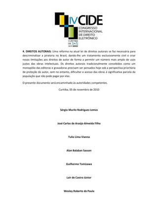 4. DIREITOS AUTORAIS: Uma reforma na atual lei de direitos autorais se faz necessária para
descriminalizar a pirataria no Brasil, dando-lhe um tratamento exclusivamente civil e criar
novas limitações aos direitos de autor de forma a permitir um número mais amplo de usos
justos das obras intelectuais. Os direitos autorais tradicionalmente concebidos como um
monopólio das editoras e gravadoras precisam ser pensados hoje sob a perspectiva prioritária
de proteção do autor, sem no entanto, dificultar o acesso das obras à significativa parcela da
população que não pode pagar por elas.
O presente documento será encaminhado às autoridades competentes.
Curitiba, 05 de novembro de 2010
Sérgio Murilo Rodrigues Lemos
José Carlos de Araújo Almeida Filho
Tulio Lima Vianna
Alan Balaban Sasson
Guilherme Tomizawa
Lair de Castro Júnior
Wesley Roberto de Paula
 