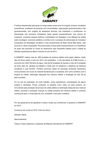 O esforço depreendido pelo grupo ao longo destes trezes anos foi singular, produziu resultados
maravilhosos, ampliaram as parcerias com Universidades, organizações governamentais e não
governamentais, com projetos de assessoria técnicas, que orientaram e contribuíram na
estruturação dos princípios norteadores deste grande empreendimento. Aos poucos foi
crescendo, ocupando espaços políticos e estratégicos em Itapagipe e nos diálogos da cidade
sobre reciclagem, economia solidária e contribui com o processo de estruturação do Complexo
Cooperativo de Reciclagem da Bahia e mais recentemente da Rede Social Óleo Bahia pelo
acumulo e o êxito conquistado. Para demonstrar a força deste empreendimento e a importância
do apoio das parcerias no intuito de reestruturar este importante trabalho para a cidade de
Salvador apresentamos alguns números do ano de 2013.

A CAMAPET coletou mais de 568 toneladas de resíduos sólidos entre papel, plástico, metal,
óleo de fritura usado e vidro em 2013, isto possibilitou a não derrubada de 8.896 árvores, a
economia de 4.942.160 litros de água, mais de 82 toneladas de bauxita e mais de 6 toneladas
de areia, alem da geração de trabalho e renda para 35 catadores e catadoras de materiais
recicláveis e suas famílias. Também promoveu ações de educação ambiental, apresentou
novos produtos com reuso do material reciclável para a sociedade, bem como contribuiu com a
limpeza da cidade, destinação adequada dos resíduos sólidos e ampliação da vida útil do
aterro sanitário.
Foi um ano de superação, de muito trabalho, novas experiências, consolidações de alguns
projetos e atividades. Porem continuam os desafios como: obter um sede proporia, ser
remunerado pela prestação de serviços de coleta seletiva e destinação adequada dos resíduos
sólidos, aumentar a produção, avançar na cadeia produtiva dos resíduos sólidos e continuar
contribuindo para a construção de uma sociedade mais justa e solidária.

Por isso gostaríamos de agradecer á todos e todas que contribuíram e apoiaram a CAMAPET
em 2013.
Contamos com vocês em 2014. Feliz Ano Novo!
Salvador, Bahia.
Atenciosamente,
Todos e Todas Catadores e Catadoras de Materiais Recicláveis da CAMAPET.

 