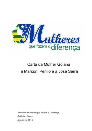 1




         Carta da Mulher Goiana
   a Marconi Perillo e a José Serra




Encontro Mulheres que Fazem a Diferença
Goiânia - Goiás
Agosto de 2010
 