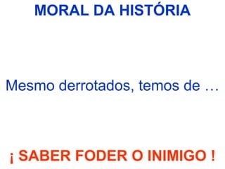 MORAL DA HISTÓRIA
Mesmo derrotados, temos de …
¡ SABER FODER O INIMIGO !
 