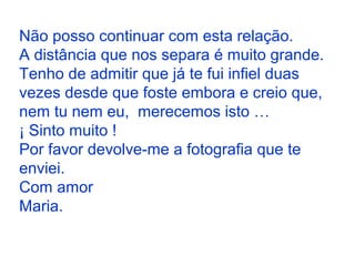 Não posso continuar com esta relação.
A distância que nos separa é muito grande.
Tenho de admitir que já te fui infiel duas
vezes desde que foste embora e creio que,
nem tu nem eu, merecemos isto …
¡ Sinto muito !
Por favor devolve-me a fotografia que te
enviei.
Com amor
Maria.
 