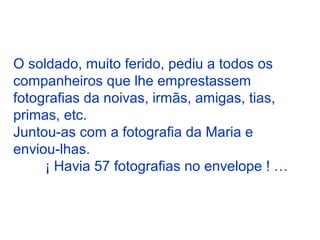 O soldado, muito ferido, pediu a todos os
companheiros que lhe emprestassem
fotografias da noivas, irmãs, amigas, tias,
primas, etc.
Juntou-as com a fotografia da Maria e
enviou-lhas.
¡ Havia 57 fotografias no envelope ! …
 