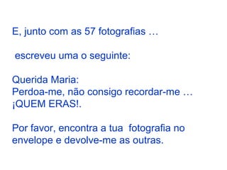 E, junto com as 57 fotografias …
escreveu uma o seguinte:
Querida Maria:
Perdoa-me, não consigo recordar-me …
¡QUEM ERAS!.
Por favor, encontra a tua fotografia no
envelope e devolve-me as outras.
 