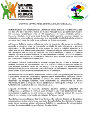 CARTA DO MOVIMENTO DE ECONOMIA SOLIDÁRIA DA BAHIA


Os trabalhadores e as trabalhadoras da Economia Solidária da Bahia, reunidos em Salvador
nos dias 17 e 18 de setembro, viemos por meio de nossa plenária, que contou com mais de
150 pessoas, representando mais de 90 organizações de vários territórios, afirmar a
Economia Solidária como uma outra forma de desenvolvimento possível, pautado na
autogestão, na cooperação, na solidariedade e na valorização do(a) trabalhador(a) enquanto
um ser de valor, capaz de mudar a sua realidade e a de sua comunidade.

A Economia Solidaria busca a inclusão de todos na economia, não apenas no sentido da
produção e consumo, mas na reprodução ampliada da vida. Afirmamos o consumo
responsável, a não exploração de uma pessoa por outra, o trabalho associado e a
valorização de uma relação mais próxima das pessoas para com o meio ambiente de forma
que possamos usar os recursos naturais com responsabilidade. Portanto a Economia
Solidária não deve se confundir com o microempreendedor individual, nem com a economia
criativa e tão pouco com a economia verde. Sem fazer juízo de valor sobre ser melhor ou
pior, mas somos, simplesmente, diferentes!

A Economia Solidária é construída em seu dia a dia por diversos homens e mulheres, da
cidade e do campo, em seus territórios. Para nós, o território é feito por relações sociais das
mais diversas naturezas dentro de um espaço onde as ações dos empreendimentos
econômicos solidários são realizadas, promovendo laços de identidade ao mesmo tempo que
potencializam as convergências também respeitam as diferenças.

Reconhecemos o Fórum Baiano de Economia Solidária como principal espaço de articulação
e precisamos fortalecê-lo, sendo este o representante do movimento de Economia Solidária
na Bahia. Para tal deve-se estimular a criação dos fóruns municipais e territoriais e
reconhecer as finanças solidárias como instrumentos de fortalecimento do próprio
movimento, tal como a criação de fundos solidários nos Fóruns para contribuir com o seu
funcionamento e viabilidade de seus encontros e ações.

Enquanto movimento de Economia Solidária devemos construir campanhas em
contraposição as praticas de mercado para enfatizar a luta vivida cotidianamente pelas
comunidades e grupos, ao mesmo tempo que devemos divulgar as práticas de economia
solidaria nos meios de comunicação alternativos e de “grande massa”.

Quando falamos em práticas de Economia Solidária não podemos dissociá-las das práticas
agroecológicas, da luta pela terra, da juventude, dos quilombolas, dos ribeirinhos, fundos de
pasto, dentre outros que adotam a Economia Solidária em suas bases. Devemos trabalhar
em cima de nossas unidades e caminharmos de mãos dadas!
 