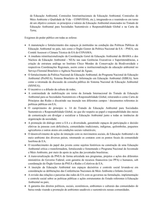 de Educação Ambiental, Comissões Interinstitucionais de Educação Ambiental, Comissões de
Meio Ambiente e Qualidade de Vida – COMVIDAS, etc.), integrando-os e reunindo-os em torno
de um objetivo comum: os princípios e valores da Educação Ambiental enunciados no Tratado de
Educação Ambiental para Sociedades Sustentáveis e Responsabilidade Global e na Carta da
Terra;
Exigimos do poder público em todas as esferas:
 A manutenção e fortalecimento dos espaços já instituídos na condução das Políticas Públicas de
Educação Ambiental no país, tais como o Órgão Gestor da Política Nacional de EA – PNEA, seu
Comitê Assessor e Câmara Técnica de EA do CONAMA;
 A imediata reinstitucionalização da Coordenação Geral de Educação Ambiental do IBAMA e dos
Núcleos de Educação Ambiental - NEAs nas suas Gerências Executivas e Superintendências, a
criação de estrutura análoga no Instituto Chico Mendes de Conservação da Biodiversidade e
respectivas Coordenações Regionais, assim como a institucionalização da educação ambiental no
Serviço Florestal Brasileiro e Agência Nacional de Águas;
 O fortalecimento da Política Nacional de Educação Ambiental; do Programa Nacional de Educação
Ambiental (ProNEA), Sistema Brasileiro de Informação em Educação Ambiental (SIBEA), bem
como a retomada da discussão da consulta pública do Sistema Nacional de Educação Ambiental
(SISNEA);
 O incentivo e a difusão da cultura de redes;
 A continuidade da mobilização em torno da Jornada Internacional do Tratado de Educação
Ambiental para as Sociedades Sustentáveis e Responsabilidade Global, reiterando-o como Carta de
Princípios das Redes e discutindo sua inserção nos diferentes campos / documentos referentes às
políticas públicas em EA;
 O cumprimento do princípio n. 14 do Tratado de Educação Ambiental para Sociedades
Sustentáveis e Responsabilidade Global, no que diz respeito ao papel e responsabilidade dos meios
de comunicação em divulgar e socializar a Educação Ambiental junto a todas as instâncias de
organização da sociedade;
 A promoção do diálogo entre a EA e a diversidade, garantindo espaços de participação e decisão
efetivas às pessoas com deficiência, comunidades tradicionais, indígenas, quilombolas, pequenos
agricultores e outros atores em condições sociais vulneráveis;
 O desenvolvimento de ações de interação com os movimentos sociais, de Educação Ambiental e de
meio ambiente dos diversos países, retomando os contatos com os pontos focais da comunidade
lusófona de EA;
 O reconhecimento do papel dos jovens como sujeitos históricos na construção de uma Educação
Ambiental crítica e transformadora, fortalecendo e fomentando o Programa Nacional de Juventude
e Meio Ambiente, por meio do apoio às ações das juventudes brasileiras;
 A transversalização da PNEA de forma articulada nos programas, projetos e ações dos diferentes
ministérios do Governo Federal, com garantia de recursos financeiros (no PPA) e humanos, sob
coordenação do Órgão Gestor da PNEA e Redes e Coletivos de EA;
 A inserção da Educação Ambiental nos espaços decisórios e controle social levando-se em
consideração as deliberações das Conferências Nacionais de Meio Ambiente e Infanto-Juvenil;
 A revisão das relações e parcerias das redes de EA com os governos na formulação, implementação
e controle social sobre as políticas públicas e ações estruturantes do Estado referentes à Educação
Ambiental no país;
 A garantia dos direitos políticos, sociais, econômicos, ambientais e culturais das comunidades de
baixa renda visando a promoção de ambientes saudáveis e sustentáveis nessas comunidades.
 