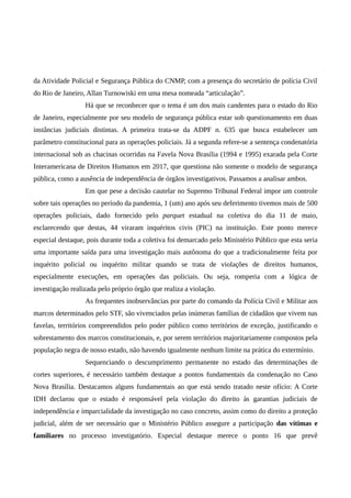 da Atividade Policial e Segurança Pública do CNMP, com a presença do secretário de polícia Civil
do Rio de Janeiro, Allan Turnowiski em uma mesa nomeada “articulação”.
Há que se reconhecer que o tema é um dos mais candentes para o estado do Rio
de Janeiro, especialmente por seu modelo de segurança pública estar sob questionamento em duas
instâncias judiciais distintas. A primeira trata-se da ADPF n. 635 que busca estabelecer um
parâmetro constitucional para as operações policiais. Já a segunda refere-se a sentença condenatória
internacional sob as chacinas ocorridas na Favela Nova Brasília (1994 e 1995) exarada pela Corte
Interamericana de Direitos Humanos em 2017, que questiona não somente o modelo de segurança
pública, como a ausência de independência de órgãos investigativos. Passamos a analisar ambos.
Em que pese a decisão cautelar no Supremo Tribunal Federal impor um controle
sobre tais operações no período da pandemia, 1 (um) ano após seu deferimento tivemos mais de 500
operações policiais, dado fornecido pelo parquet estadual na coletiva do dia 11 de maio,
esclarecendo que destas, 44 viraram inquéritos civis (PIC) na instituição. Este ponto merece
especial destaque, pois durante toda a coletiva foi demarcado pelo Ministério Público que esta seria
uma importante saída para uma investigação mais autônoma do que a tradicionalmente feita por
inquérito policial ou inquérito militar quando se trata de violações de direitos humanos,
especialmente execuções, em operações das policiais. Ou seja, romperia com a lógica de
investigação realizada pelo próprio órgão que realiza a violação.
As frequentes inobservâncias por parte do comando da Polícia Civil e Militar aos
marcos determinados pelo STF, são vivenciados pelas inúmeras famílias de cidadãos que vivem nas
favelas, territórios compreendidos pelo poder público como territórios de exceção, justificando o
sobrestamento dos marcos constitucionais, e, por serem territórios majoritariamente compostos pela
população negra de nosso estado, não havendo igualmente nenhum limite na prática do extermínio.
Sequenciando o descumprimento permanente no estado das determinações de
cortes superiores, é necessário também destaque a pontos fundamentais da condenação no Caso
Nova Brasília. Destacamos alguns fundamentais ao que está sendo tratado neste ofício: A Corte
IDH declarou que o estado é responsável pela violação do direito às garantias judiciais de
independência e imparcialidade da investigação no caso concreto, assim como do direito a proteção
judicial, além de ser necessário que o Ministério Público assegure a participação das vítimas e
familiares no processo investigatório. Especial destaque merece o ponto 16 que prevê
 